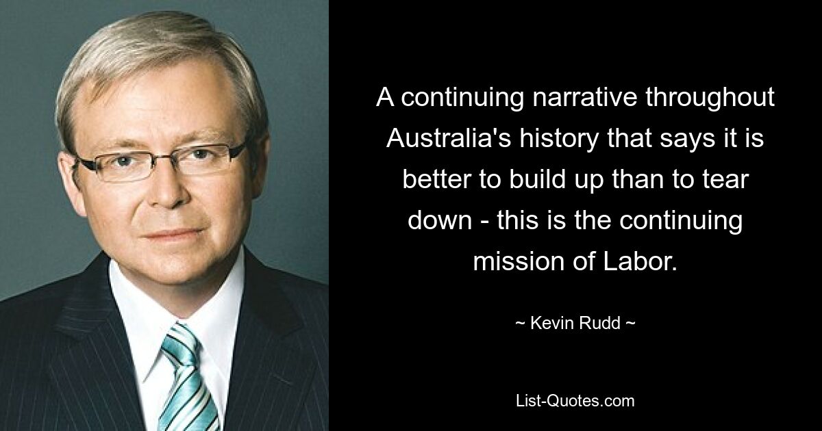 A continuing narrative throughout Australia's history that says it is better to build up than to tear down - this is the continuing mission of Labor. — © Kevin Rudd