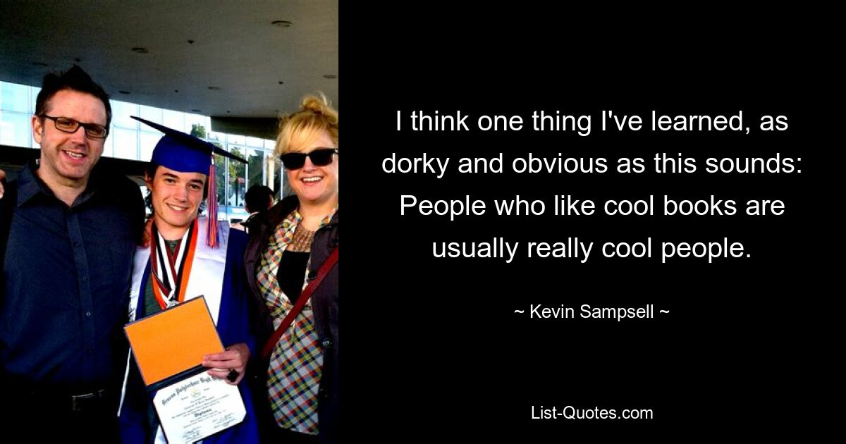 I think one thing I've learned, as dorky and obvious as this sounds: People who like cool books are usually really cool people. — © Kevin Sampsell