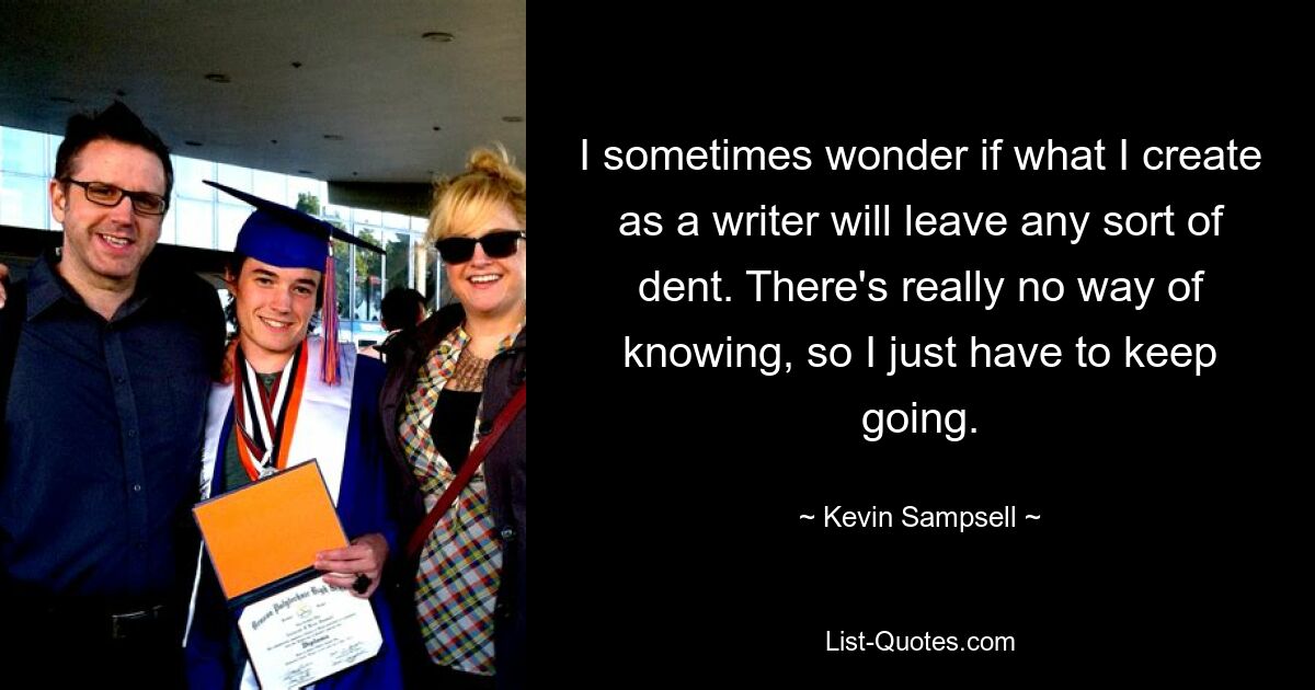 I sometimes wonder if what I create as a writer will leave any sort of dent. There's really no way of knowing, so I just have to keep going. — © Kevin Sampsell