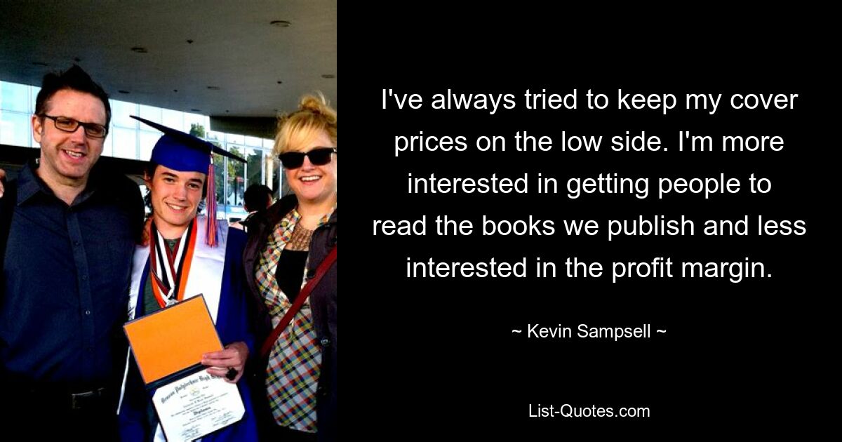 I've always tried to keep my cover prices on the low side. I'm more interested in getting people to read the books we publish and less interested in the profit margin. — © Kevin Sampsell