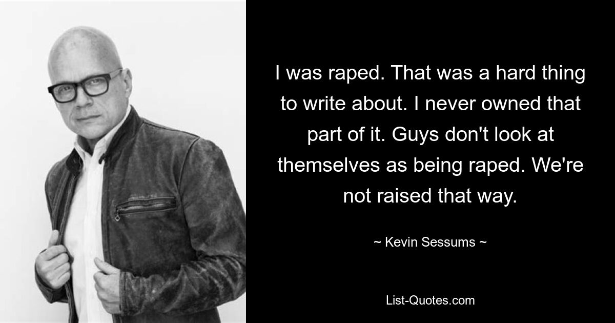 I was raped. That was a hard thing to write about. I never owned that part of it. Guys don't look at themselves as being raped. We're not raised that way. — © Kevin Sessums