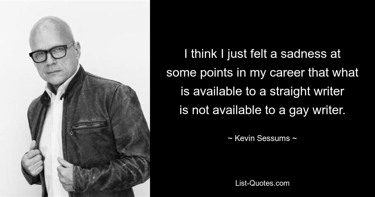 I think I just felt a sadness at some points in my career that what is available to a straight writer is not available to a gay writer. — © Kevin Sessums