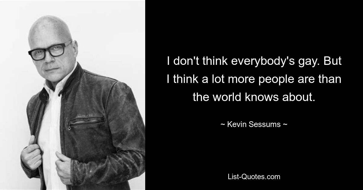 I don't think everybody's gay. But I think a lot more people are than the world knows about. — © Kevin Sessums