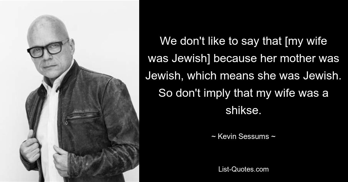 We don't like to say that [my wife was Jewish] because her mother was Jewish, which means she was Jewish. So don't imply that my wife was a shikse. — © Kevin Sessums