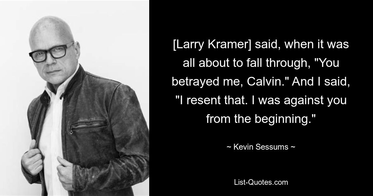 [Larry Kramer] said, when it was all about to fall through, "You betrayed me, Calvin." And I said, "I resent that. I was against you from the beginning." — © Kevin Sessums