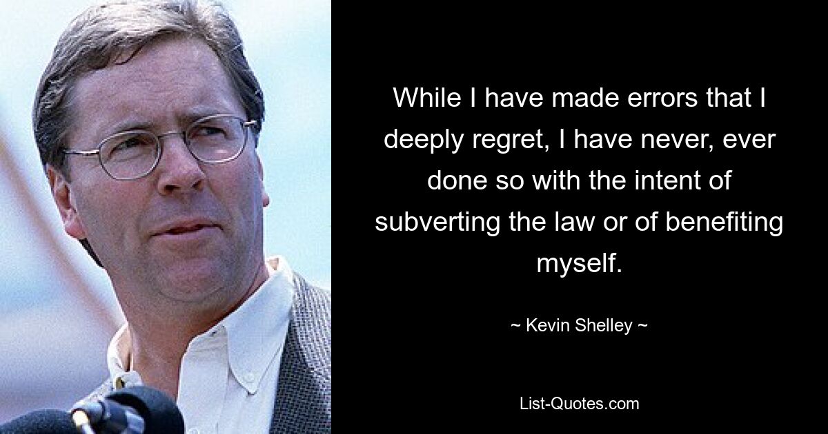 While I have made errors that I deeply regret, I have never, ever done so with the intent of subverting the law or of benefiting myself. — © Kevin Shelley