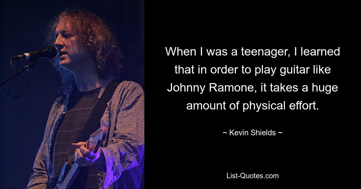 When I was a teenager, I learned that in order to play guitar like Johnny Ramone, it takes a huge amount of physical effort. — © Kevin Shields