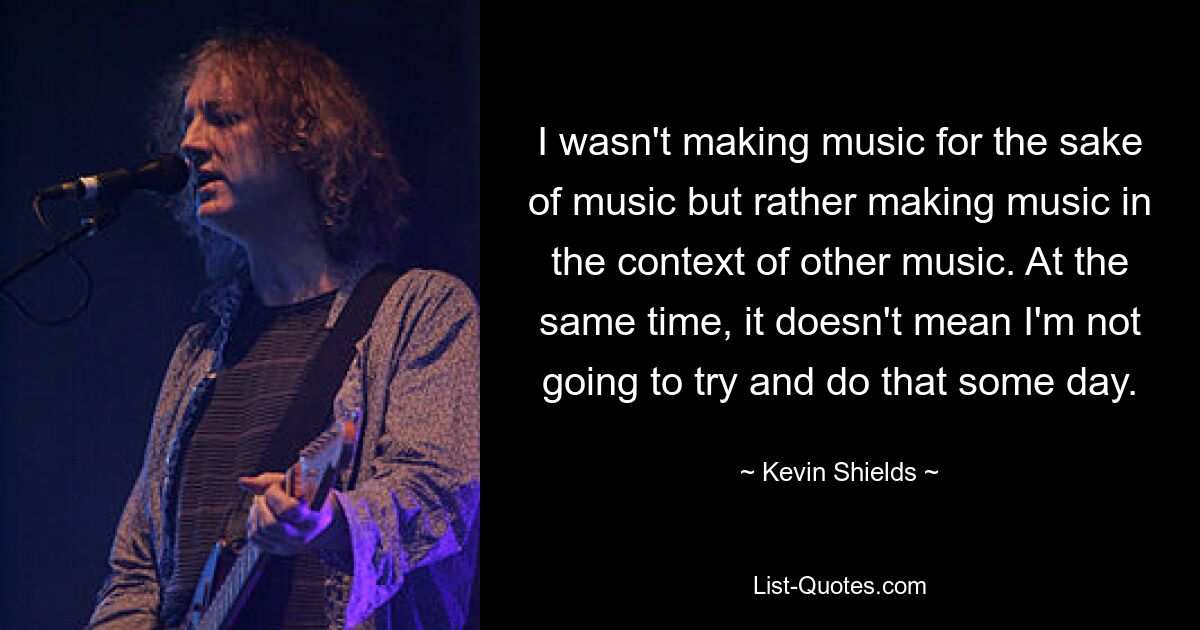 I wasn't making music for the sake of music but rather making music in the context of other music. At the same time, it doesn't mean I'm not going to try and do that some day. — © Kevin Shields