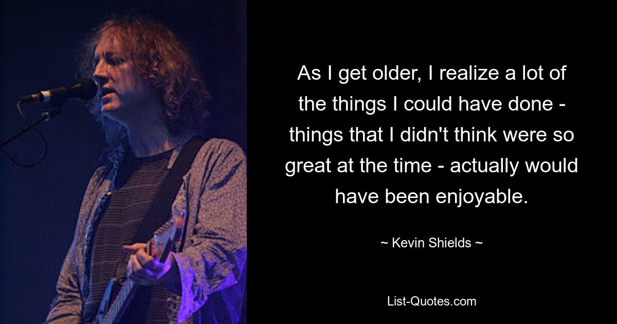 As I get older, I realize a lot of the things I could have done - things that I didn't think were so great at the time - actually would have been enjoyable. — © Kevin Shields