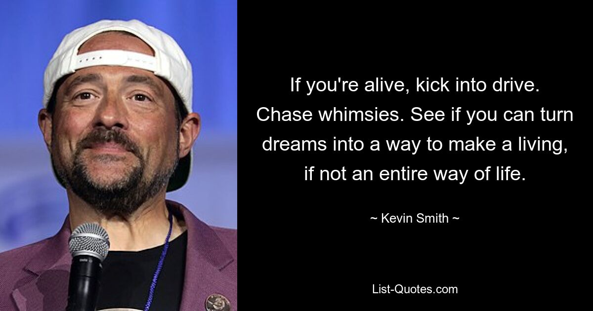 If you're alive, kick into drive. Chase whimsies. See if you can turn dreams into a way to make a living, if not an entire way of life. — © Kevin Smith