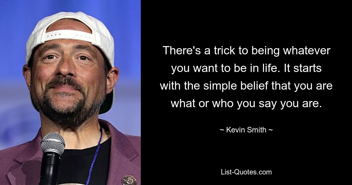 There's a trick to being whatever you want to be in life. It starts with the simple belief that you are what or who you say you are. — © Kevin Smith