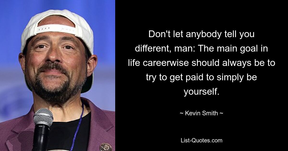 Don't let anybody tell you different, man: The main goal in life careerwise should always be to try to get paid to simply be yourself. — © Kevin Smith