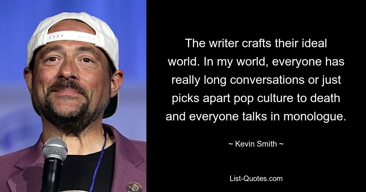 The writer crafts their ideal world. In my world, everyone has really long conversations or just picks apart pop culture to death and everyone talks in monologue. — © Kevin Smith