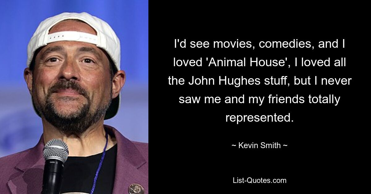 I'd see movies, comedies, and I loved 'Animal House', I loved all the John Hughes stuff, but I never saw me and my friends totally represented. — © Kevin Smith