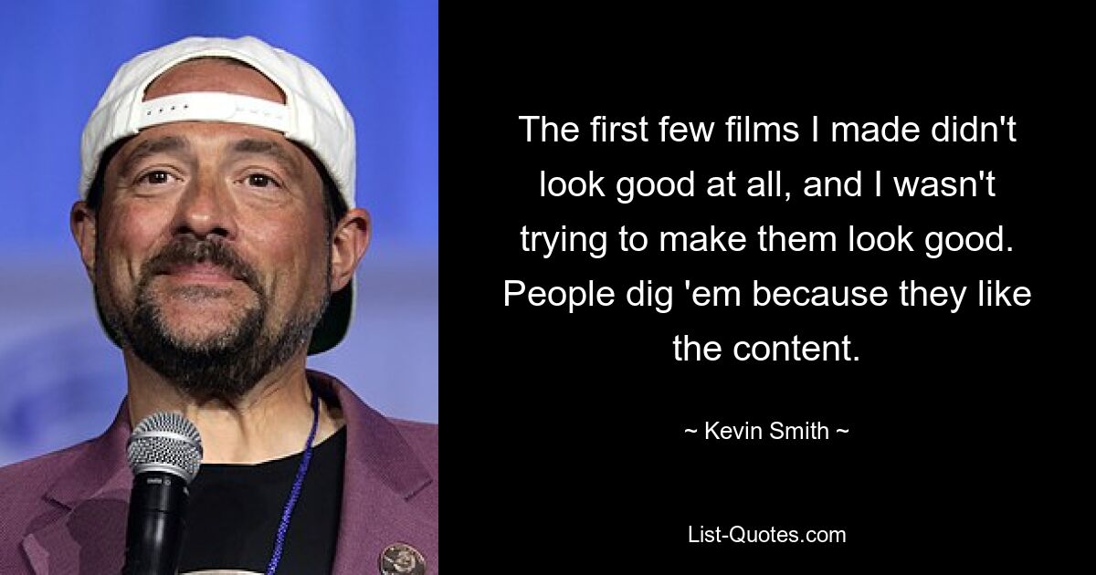 The first few films I made didn't look good at all, and I wasn't trying to make them look good. People dig 'em because they like the content. — © Kevin Smith