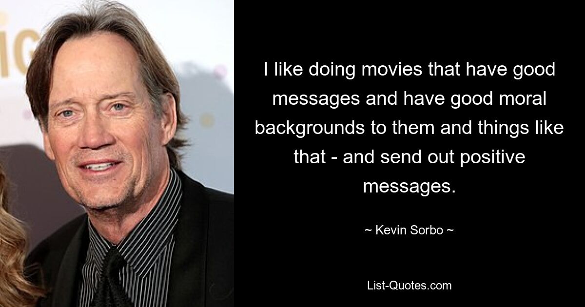 I like doing movies that have good messages and have good moral backgrounds to them and things like that - and send out positive messages. — © Kevin Sorbo