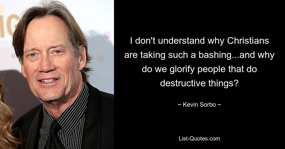 I don't understand why Christians are taking such a bashing...and why do we glorify people that do destructive things? — © Kevin Sorbo