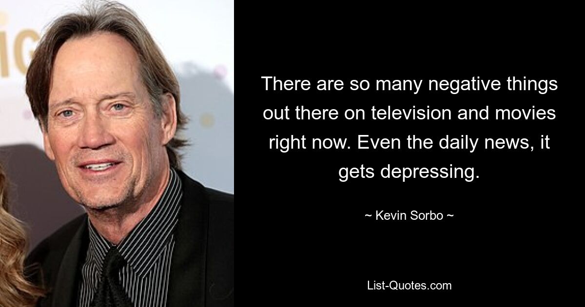 There are so many negative things out there on television and movies right now. Even the daily news, it gets depressing. — © Kevin Sorbo