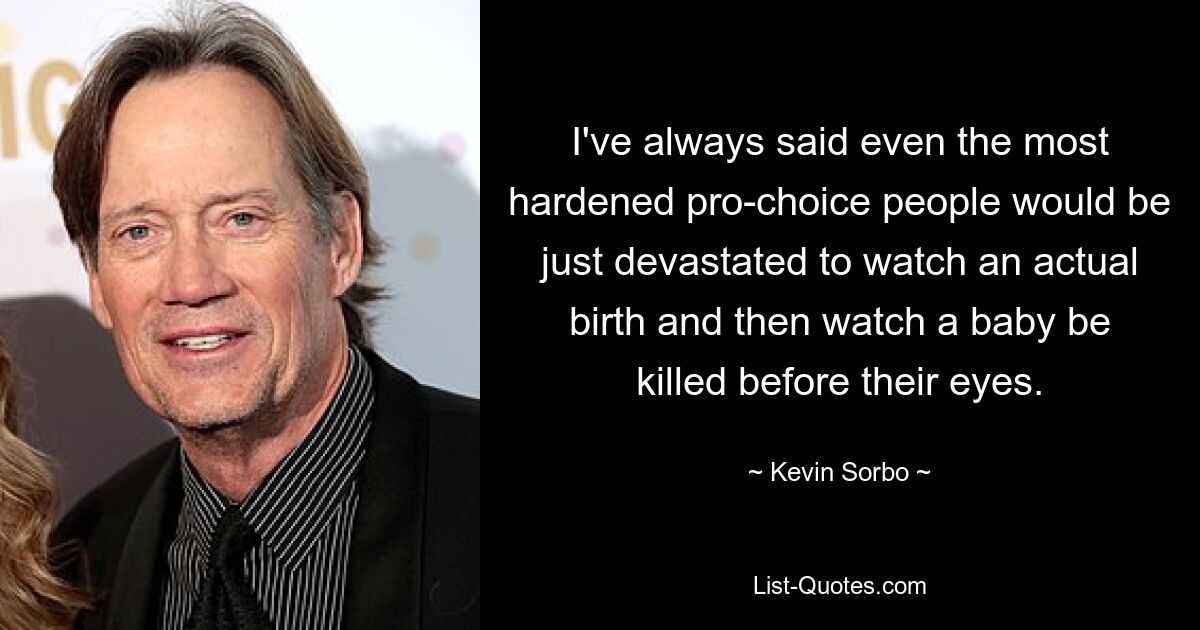 I've always said even the most hardened pro-choice people would be just devastated to watch an actual birth and then watch a baby be killed before their eyes. — © Kevin Sorbo