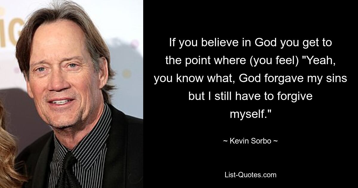 If you believe in God you get to the point where (you feel) "Yeah, you know what, God forgave my sins but I still have to forgive myself." — © Kevin Sorbo