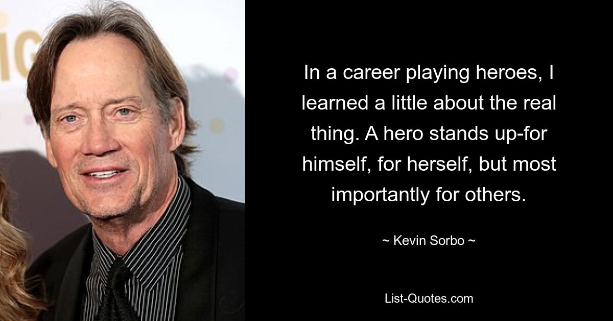 In a career playing heroes, I learned a little about the real thing. A hero stands up-for himself, for herself, but most importantly for others. — © Kevin Sorbo