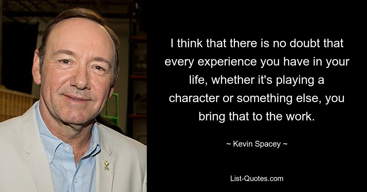 I think that there is no doubt that every experience you have in your life, whether it's playing a character or something else, you bring that to the work. — © Kevin Spacey