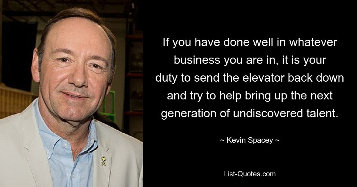 If you have done well in whatever business you are in, it is your duty to send the elevator back down and try to help bring up the next generation of undiscovered talent. — © Kevin Spacey