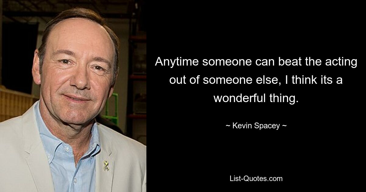 Anytime someone can beat the acting out of someone else, I think its a wonderful thing. — © Kevin Spacey