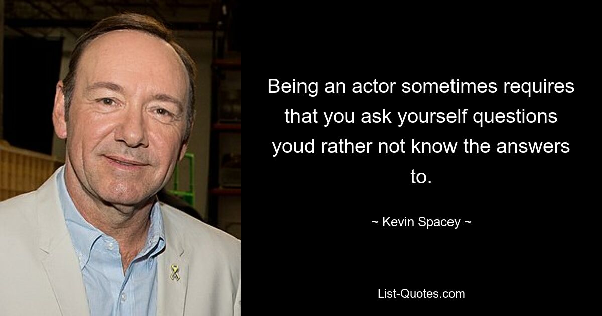 Being an actor sometimes requires that you ask yourself questions youd rather not know the answers to. — © Kevin Spacey