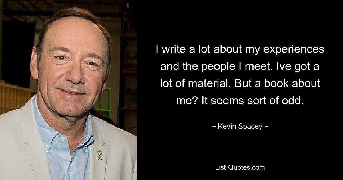 I write a lot about my experiences and the people I meet. Ive got a lot of material. But a book about me? It seems sort of odd. — © Kevin Spacey