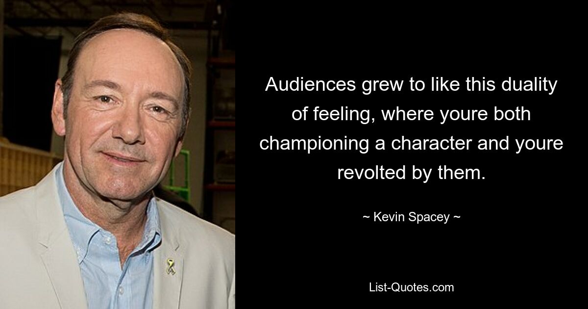 Audiences grew to like this duality of feeling, where youre both championing a character and youre revolted by them. — © Kevin Spacey