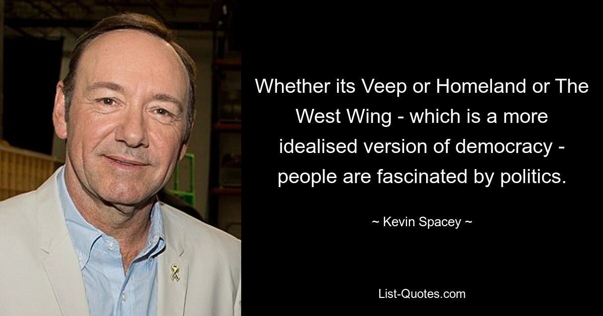 Whether its Veep or Homeland or The West Wing - which is a more idealised version of democracy - people are fascinated by politics. — © Kevin Spacey