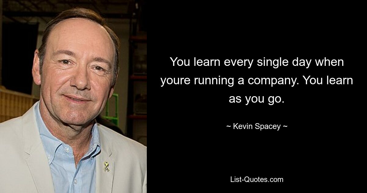 You learn every single day when youre running a company. You learn as you go. — © Kevin Spacey