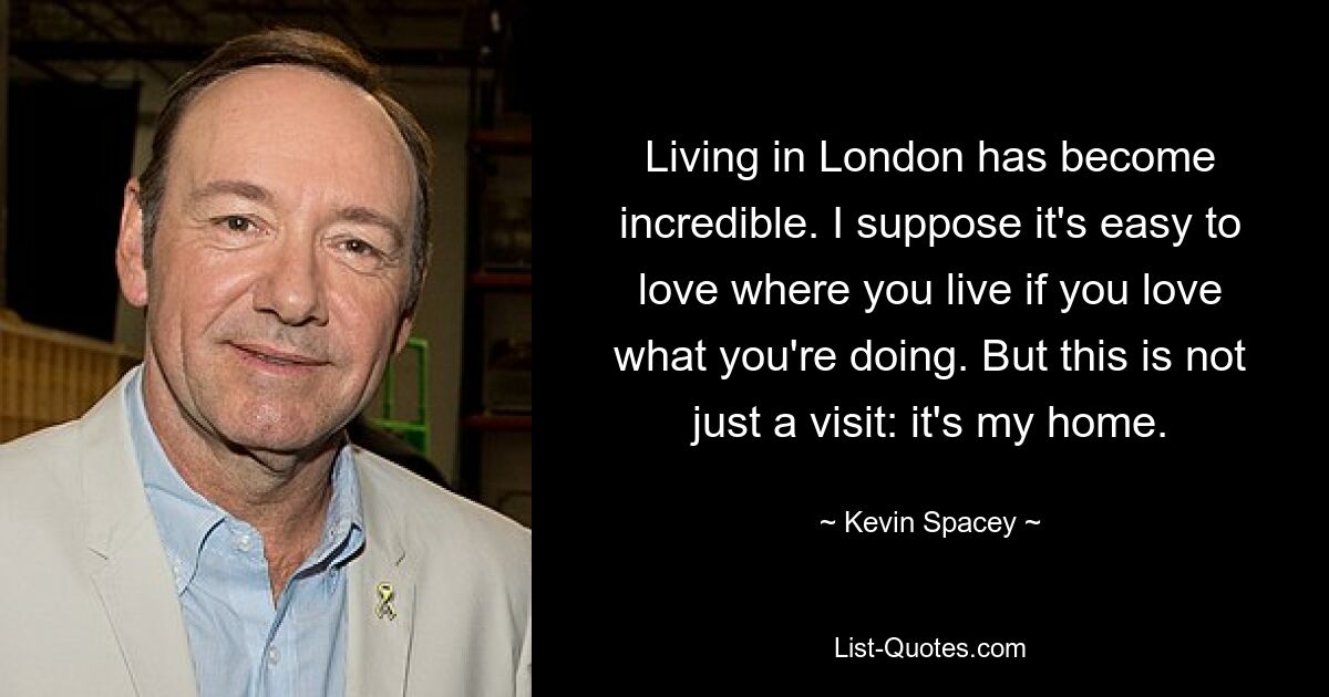 Living in London has become incredible. I suppose it's easy to love where you live if you love what you're doing. But this is not just a visit: it's my home. — © Kevin Spacey