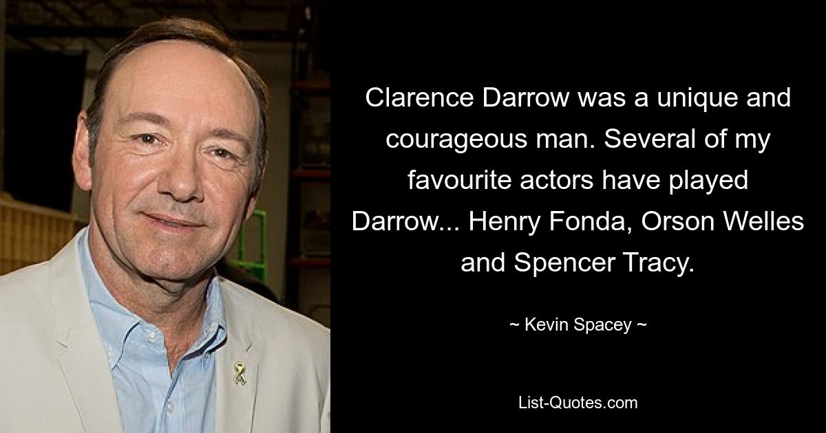 Clarence Darrow was a unique and courageous man. Several of my favourite actors have played Darrow... Henry Fonda, Orson Welles and Spencer Tracy. — © Kevin Spacey