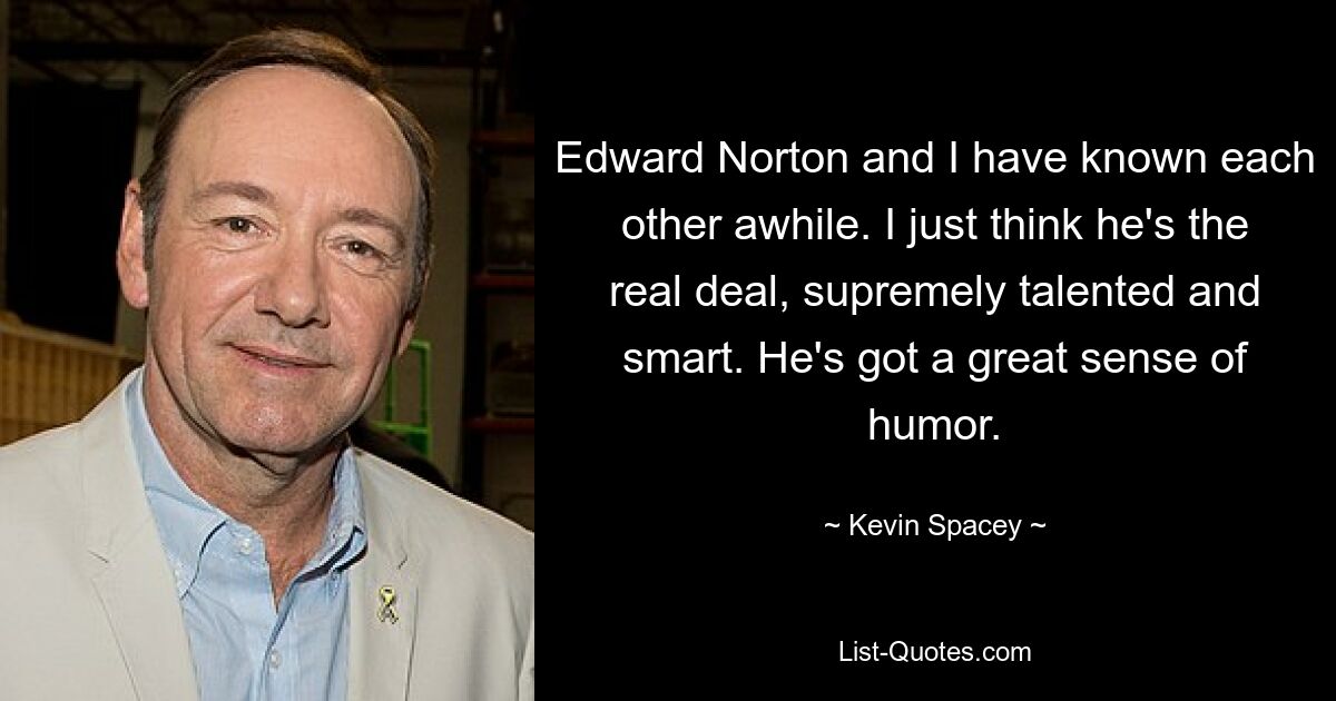 Edward Norton and I have known each other awhile. I just think he's the real deal, supremely talented and smart. He's got a great sense of humor. — © Kevin Spacey