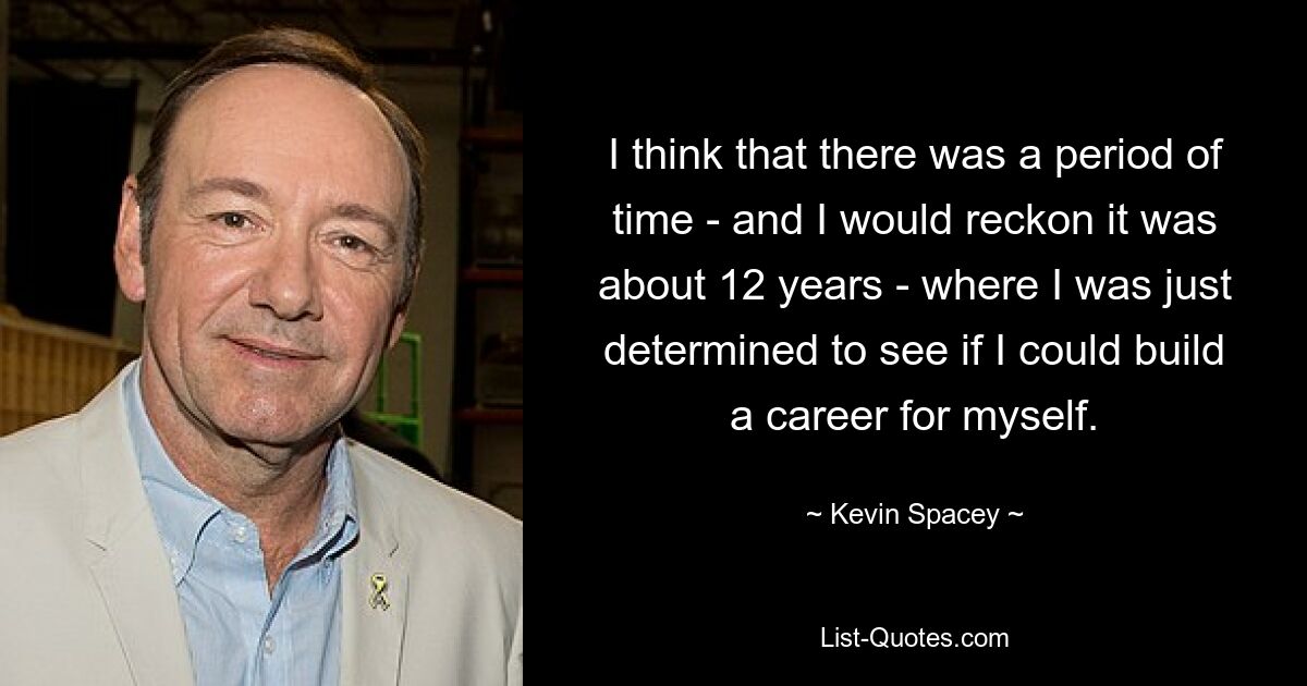 I think that there was a period of time - and I would reckon it was about 12 years - where I was just determined to see if I could build a career for myself. — © Kevin Spacey