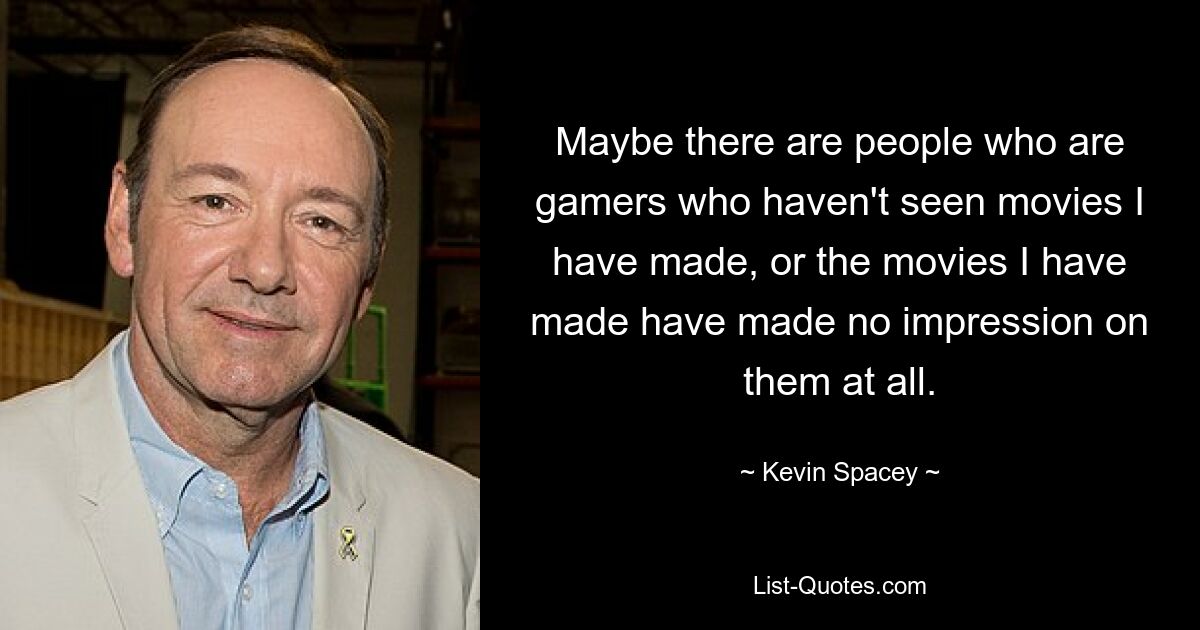 Vielleicht gibt es Leute, die Gamer sind und die Filme, die ich gemacht habe, noch nie gesehen haben, oder die Filme, die ich gemacht habe, haben bei ihnen überhaupt keinen Eindruck hinterlassen. — © Kevin Spacey