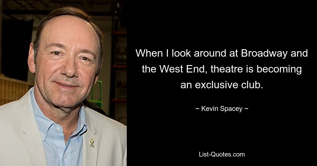 When I look around at Broadway and the West End, theatre is becoming an exclusive club. — © Kevin Spacey