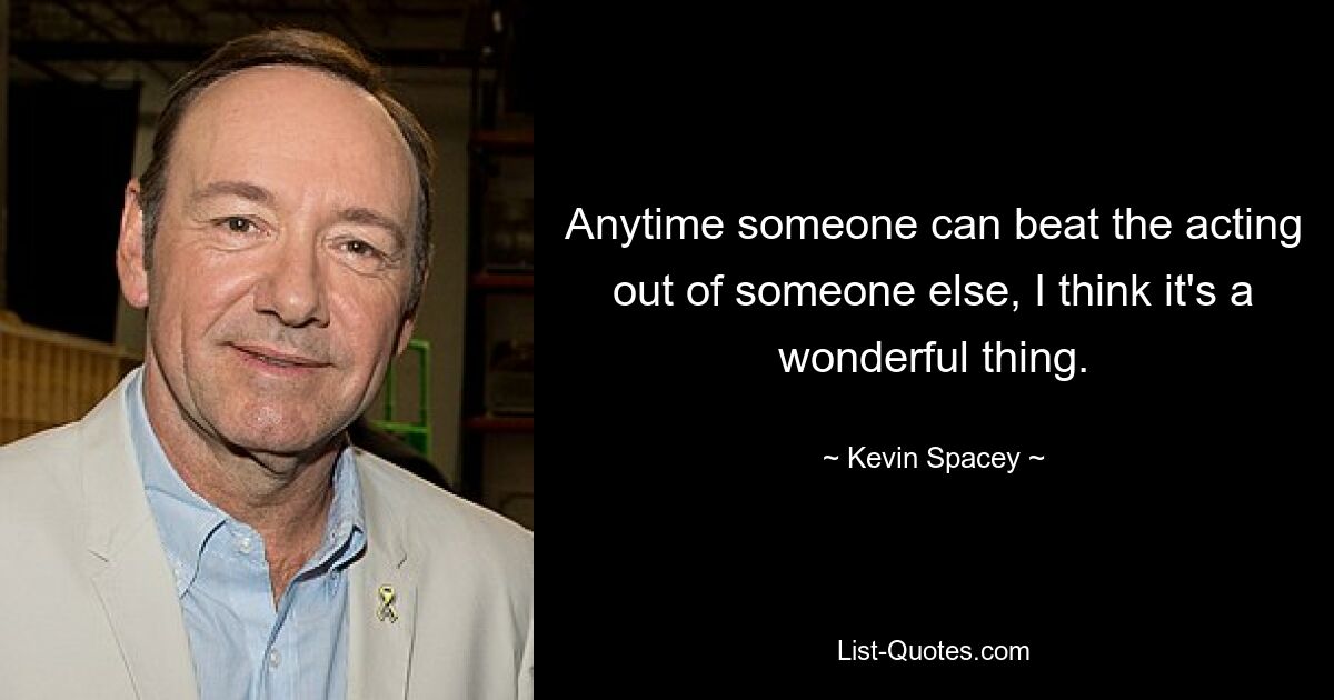 Anytime someone can beat the acting out of someone else, I think it's a wonderful thing. — © Kevin Spacey