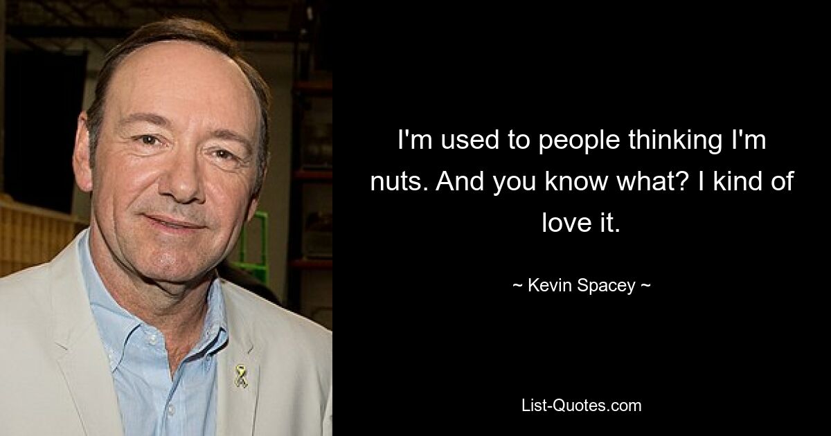 I'm used to people thinking I'm nuts. And you know what? I kind of love it. — © Kevin Spacey