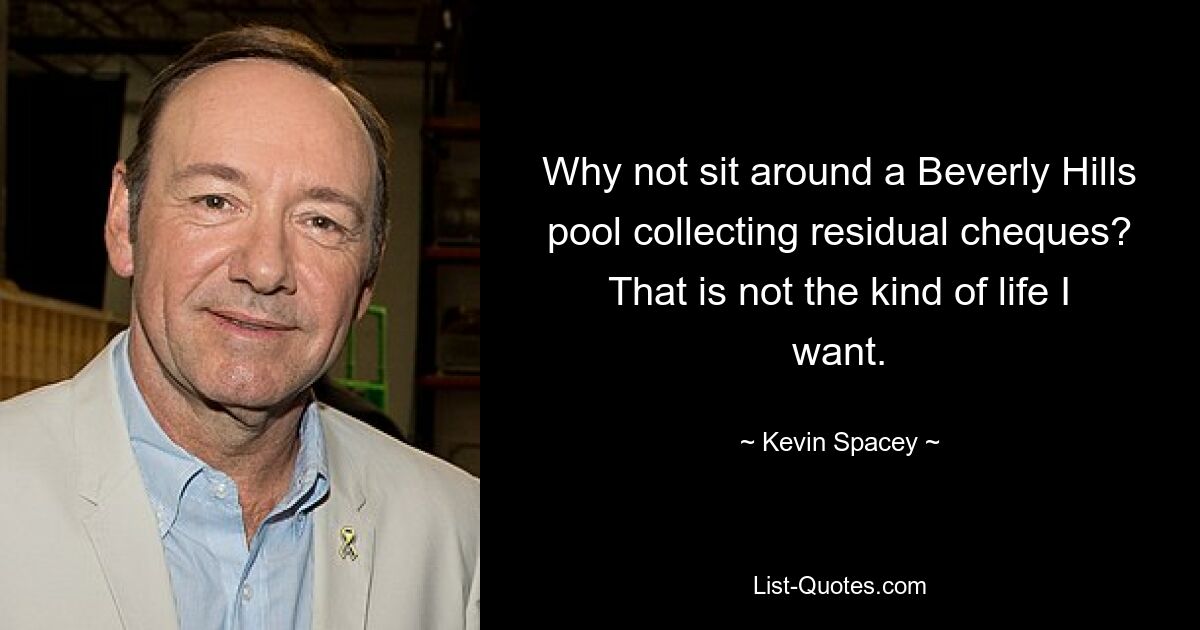 Why not sit around a Beverly Hills pool collecting residual cheques? That is not the kind of life I want. — © Kevin Spacey