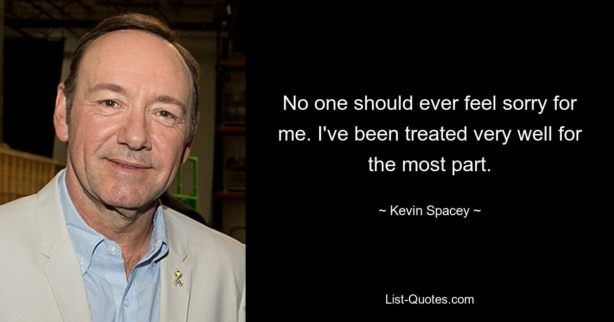 No one should ever feel sorry for me. I've been treated very well for the most part. — © Kevin Spacey