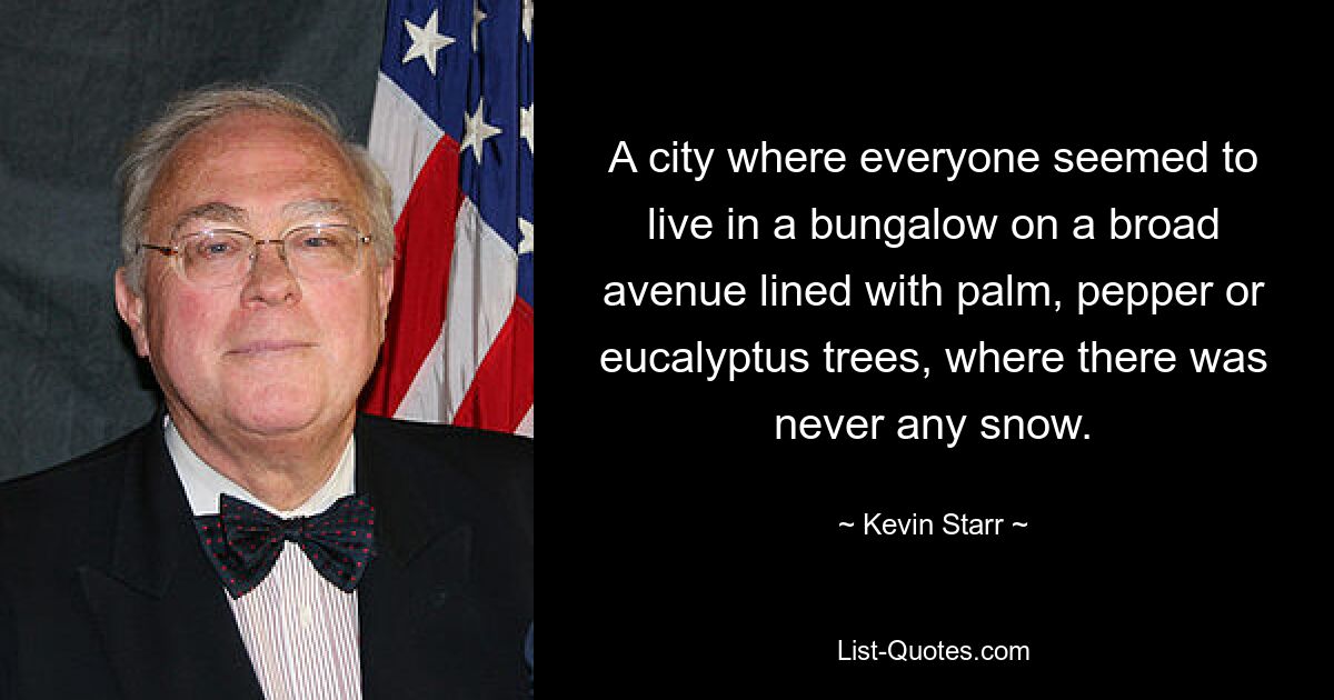 A city where everyone seemed to live in a bungalow on a broad avenue lined with palm, pepper or eucalyptus trees, where there was never any snow. — © Kevin Starr