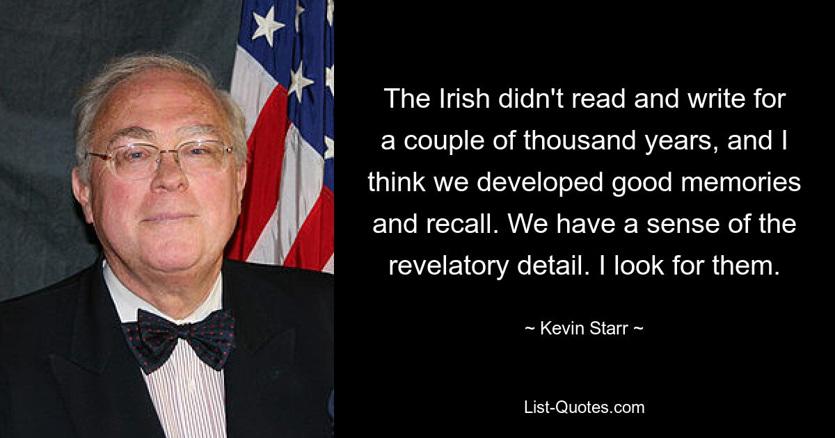 The Irish didn't read and write for a couple of thousand years, and I think we developed good memories and recall. We have a sense of the revelatory detail. I look for them. — © Kevin Starr