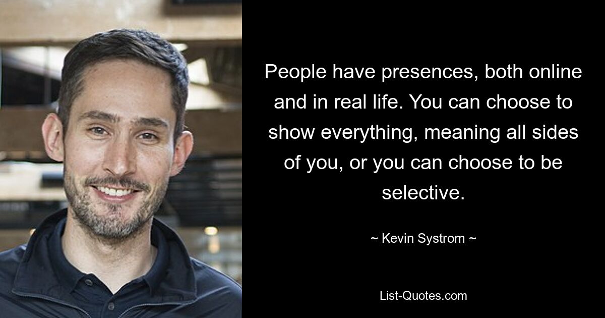 People have presences, both online and in real life. You can choose to show everything, meaning all sides of you, or you can choose to be selective. — © Kevin Systrom