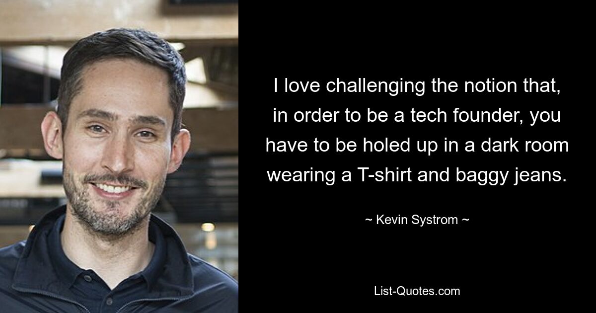 I love challenging the notion that, in order to be a tech founder, you have to be holed up in a dark room wearing a T-shirt and baggy jeans. — © Kevin Systrom