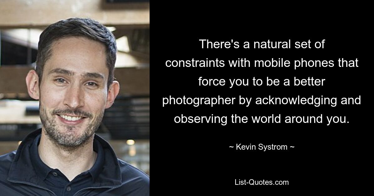 There's a natural set of constraints with mobile phones that force you to be a better photographer by acknowledging and observing the world around you. — © Kevin Systrom