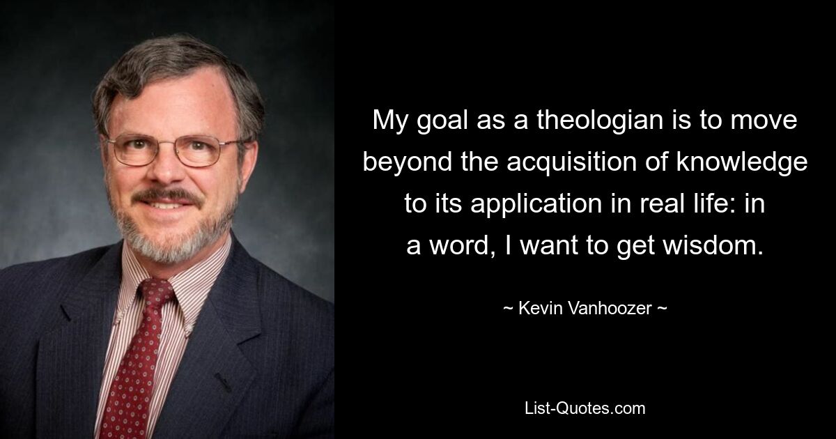 My goal as a theologian is to move beyond the acquisition of knowledge to its application in real life: in a word, I want to get wisdom. — © Kevin Vanhoozer