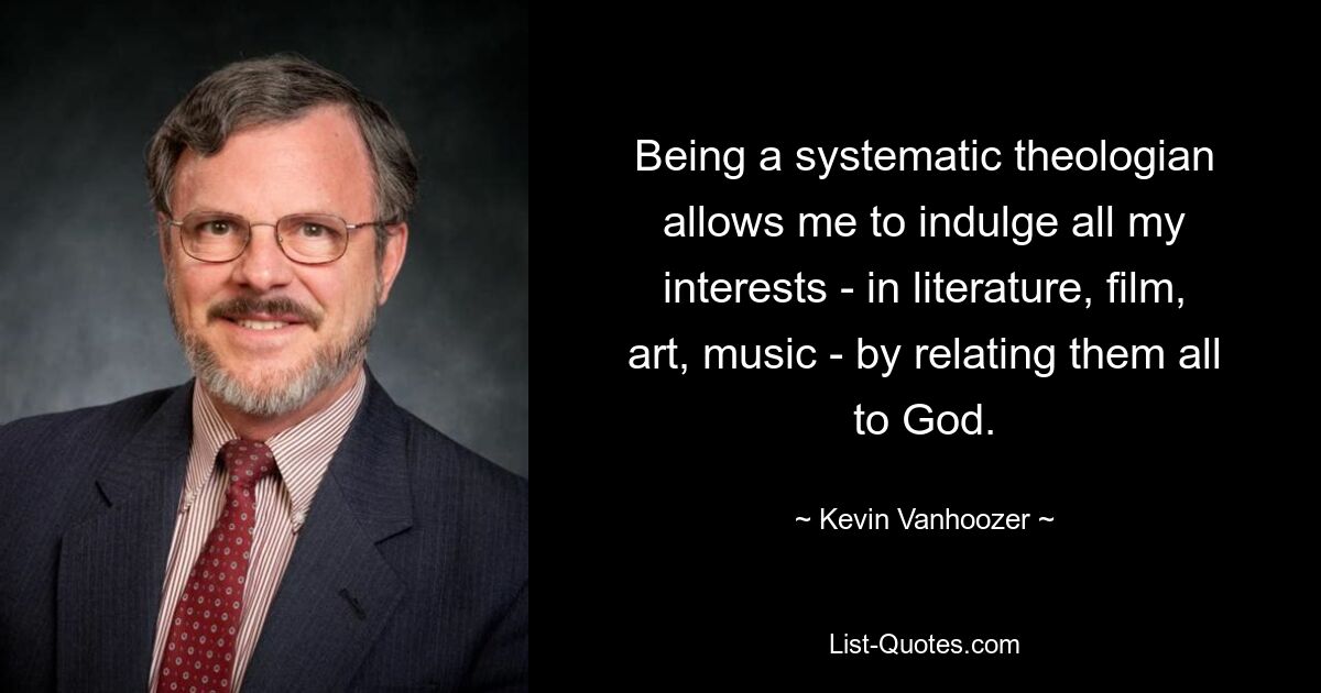 Being a systematic theologian allows me to indulge all my interests - in literature, film, art, music - by relating them all to God. — © Kevin Vanhoozer